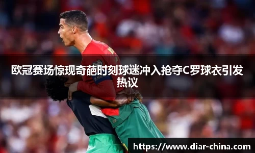 333体育欧冠赛场惊现奇葩时刻球迷冲入抢夺C罗球衣引发热议